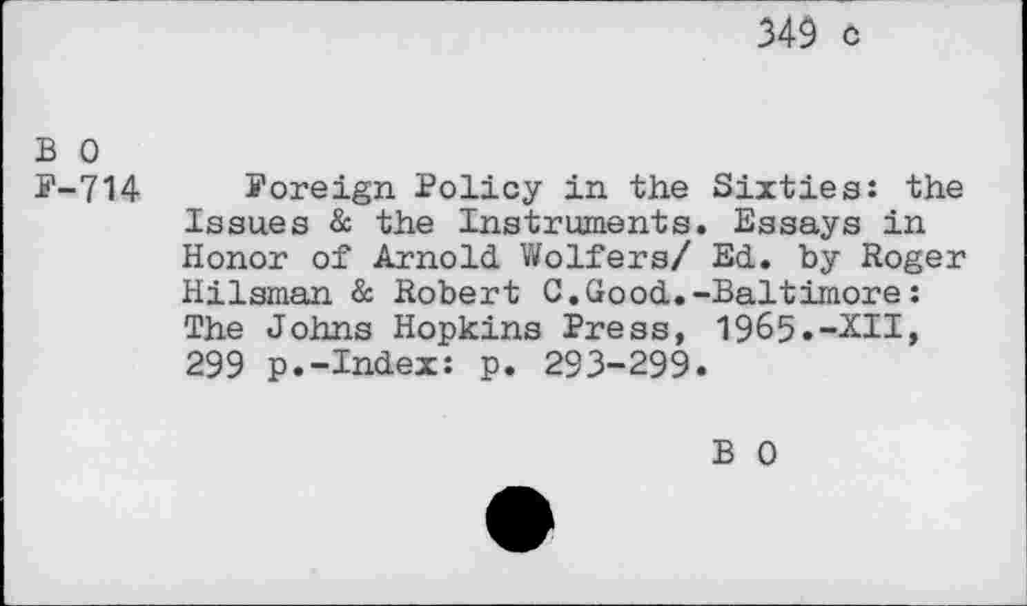 ﻿349 c
b o
F-714 Foreign Policy in the Sixties: the Issues & the Instruments. Essays in Honor of Arnold Wolfers/ Ed. by Roger Hilsman & Robert C.Good.-Baltimore: The Johns Hopkins Press, 1965.-XII, 299 p.-Index: p. 293-299.
B 0